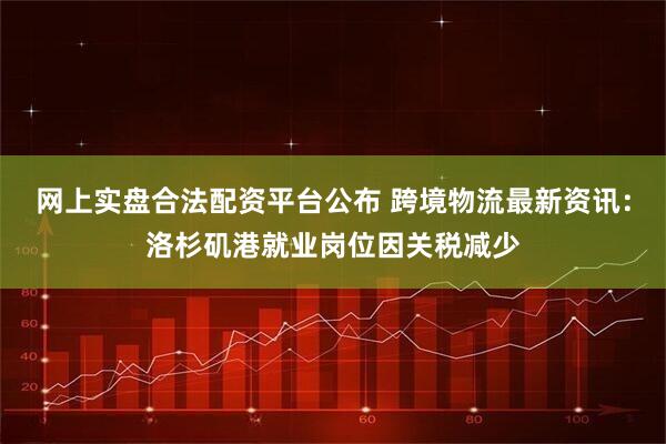 网上实盘合法配资平台公布 跨境物流最新资讯：洛杉矶港就业岗位因关税减少