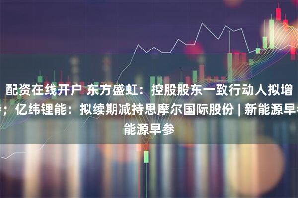 配资在线开户 东方盛虹：控股股东一致行动人拟增持；亿纬锂能：拟续期减持思摩尔国际股份 | 新能源早参