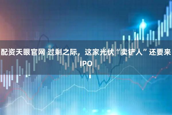 配资天眼官网 过剩之际，这家光伏“卖铲人”还要来IPO