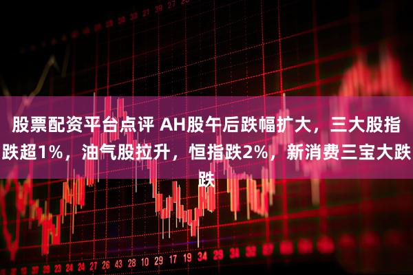 股票配资平台点评 AH股午后跌幅扩大，三大股指跌超1%，油气股拉升，恒指跌2%，新消费三宝大跌