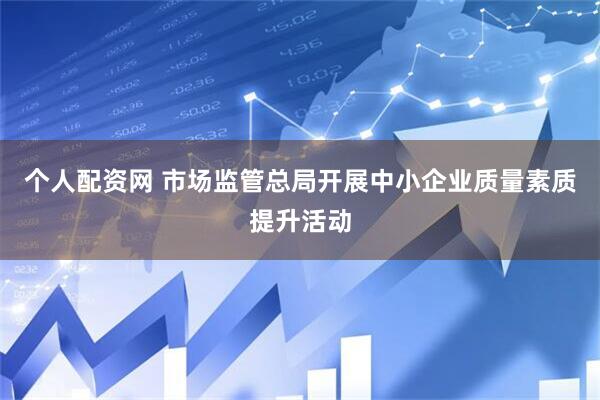 个人配资网 市场监管总局开展中小企业质量素质提升活动