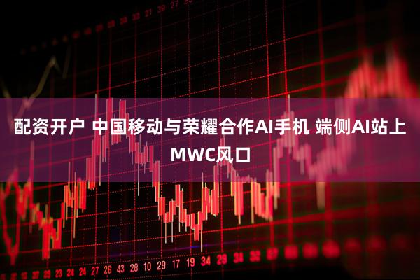 配资开户 中国移动与荣耀合作AI手机 端侧AI站上MWC风口