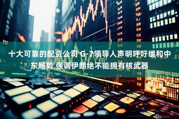 十大可靠的配资公司 G-7领导人声明呼吁缓和中东局势 强调伊朗绝不能拥有核武器
