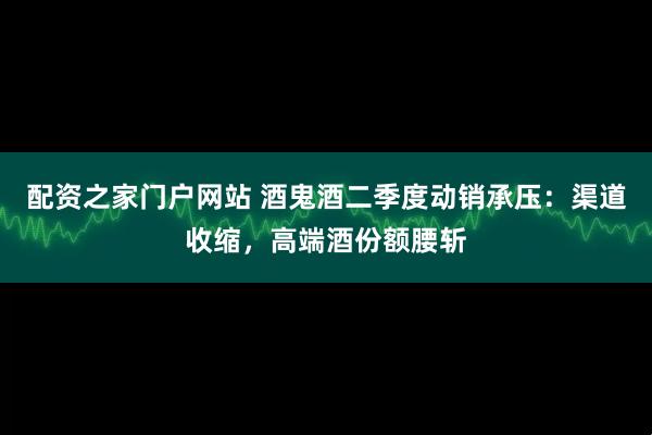 配资之家门户网站 酒鬼酒二季度动销承压：渠道收缩，高端酒份额腰斩