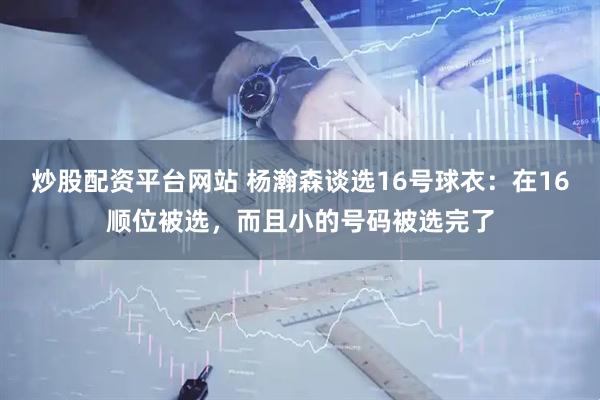 炒股配资平台网站 杨瀚森谈选16号球衣：在16顺位被选，而且小的号码被选完了