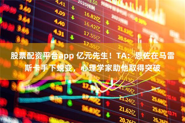 股票配资平台app 亿元先生！TA：恩佐在马雷斯卡手下蜕变，心理学家助他取得突破