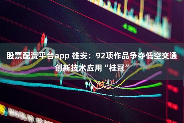 股票配资平台app 雄安：92项作品争夺低空交通创新技术应用“桂冠”