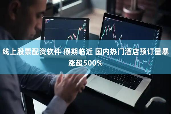 线上股票配资软件 假期临近 国内热门酒店预订量暴涨超500%