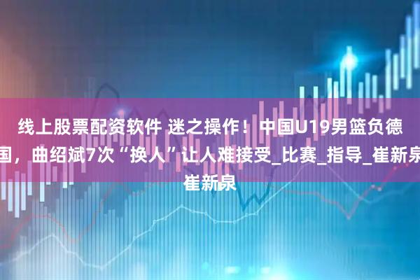 线上股票配资软件 迷之操作！中国U19男篮负德国，曲绍斌7次“换人”让人难接受_比赛_指导_崔新泉