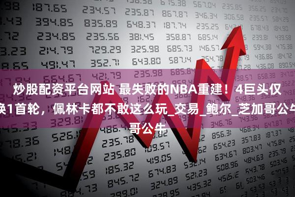 炒股配资平台网站 最失败的NBA重建！4巨头仅换1首轮，佩林卡都不敢这么玩_交易_鲍尔_芝加哥公牛