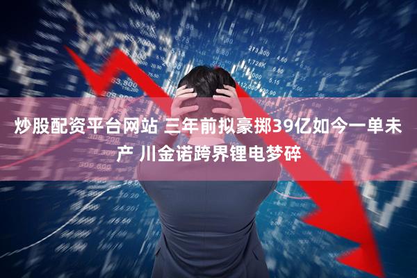 炒股配资平台网站 三年前拟豪掷39亿如今一单未产 川金诺跨界锂电梦碎