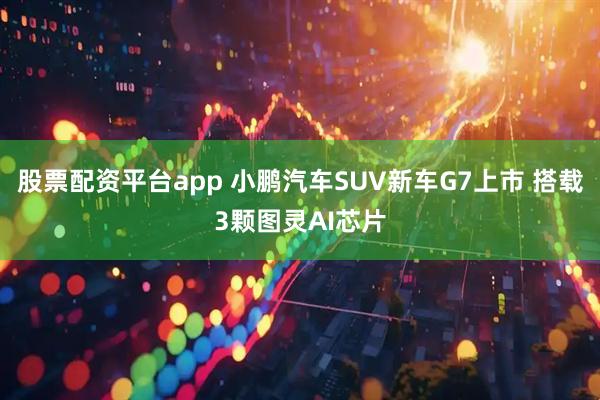 股票配资平台app 小鹏汽车SUV新车G7上市 搭载3颗图灵AI芯片