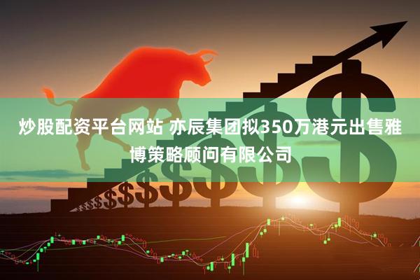 炒股配资平台网站 亦辰集团拟350万港元出售雅博策略顾问有限公司