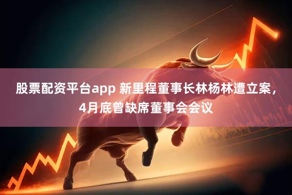 股票配资平台app 新里程董事长林杨林遭立案，4月底曾缺席董事会会议