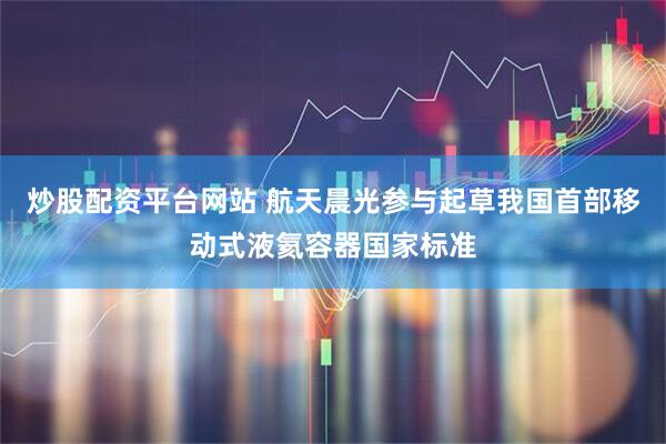 炒股配资平台网站 航天晨光参与起草我国首部移动式液氦容器国家标准