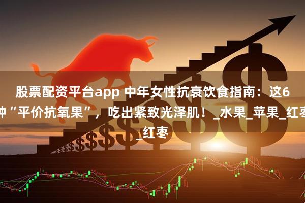 股票配资平台app 中年女性抗衰饮食指南：这6种“平价抗氧果”，吃出紧致光泽肌！_水果_苹果_红枣