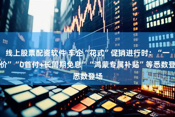 线上股票配资软件 车企“花式”促销进行时：“一口价”“0首付+长周期免息”“鸿蒙专属补贴”等悉数登场