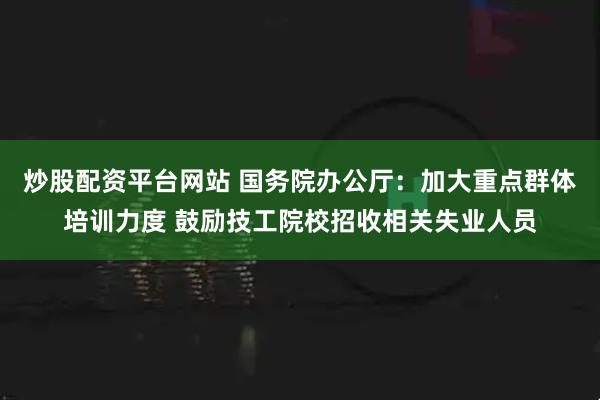 炒股配资平台网站 国务院办公厅：加大重点群体培训力度 鼓励技工院校招收相关失业人员
