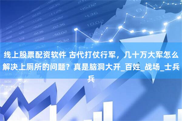 线上股票配资软件 古代打仗行军，几十万大军怎么解决上厕所的问题？真是脑洞大开_百姓_战场_士兵