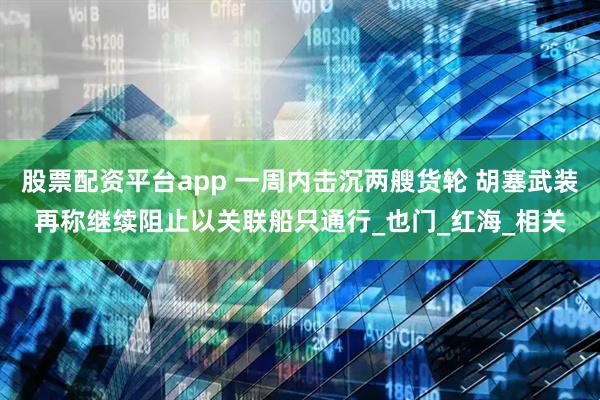 股票配资平台app 一周内击沉两艘货轮 胡塞武装再称继续阻止以关联船只通行_也门_红海_相关