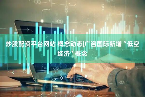 炒股配资平台网站 概念动态|广咨国际新增“低空经济”概念