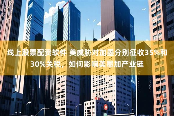 线上股票配资软件 美威胁对加墨分别征收35%和30%关税，如何影响美墨加产业链