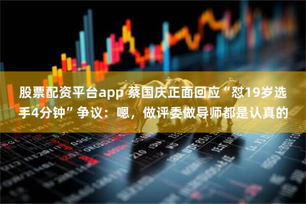 股票配资平台app 蔡国庆正面回应“怼19岁选手4分钟”争议：嗯，做评委做导师都是认真的