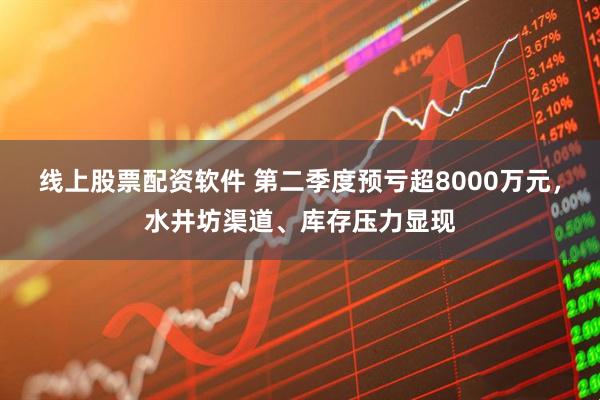 线上股票配资软件 第二季度预亏超8000万元，水井坊渠道、库存压力显现