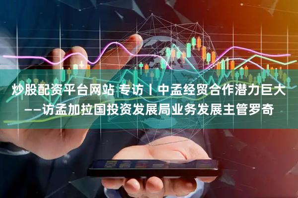 炒股配资平台网站 专访丨中孟经贸合作潜力巨大——访孟加拉国投资发展局业务发展主管罗奇