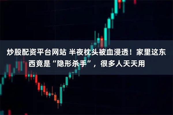 炒股配资平台网站 半夜枕头被血浸透！家里这东西竟是“隐形杀手”，很多人天天用