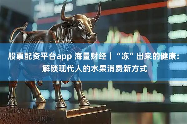 股票配资平台app 海量财经丨“冻”出来的健康: 解锁现代人的水果消费新方式