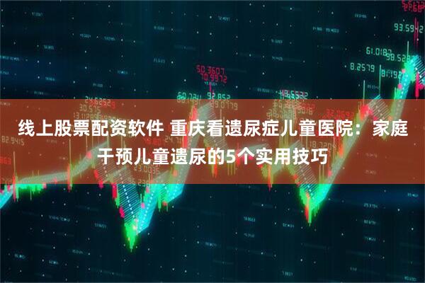 线上股票配资软件 重庆看遗尿症儿童医院：家庭干预儿童遗尿的5个实用技巧