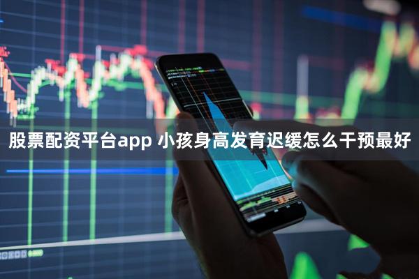 股票配资平台app 小孩身高发育迟缓怎么干预最好