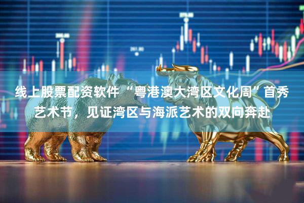 线上股票配资软件 “粤港澳大湾区文化周”首秀艺术节，见证湾区与海派艺术的双向奔赴