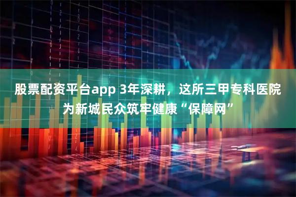 股票配资平台app 3年深耕，这所三甲专科医院为新城民众筑牢健康“保障网”