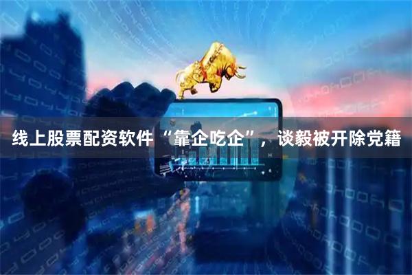 线上股票配资软件 “靠企吃企”，谈毅被开除党籍