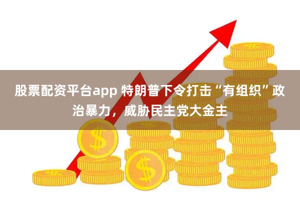 股票配资平台app 特朗普下令打击“有组织”政治暴力，威胁民主党大金主