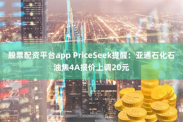 股票配资平台app PriceSeek提醒：亚通石化石油焦4A报价上调20元