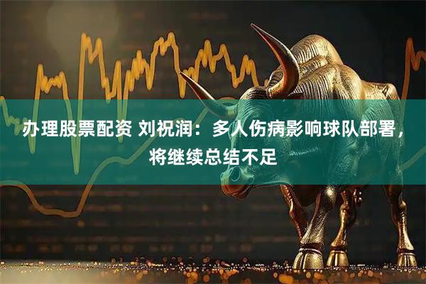 办理股票配资 刘祝润：多人伤病影响球队部署，将继续总结不足