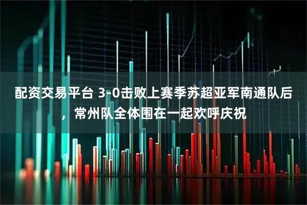 配资交易平台 3-0击败上赛季苏超亚军南通队后，常州队全体围在一起欢呼庆祝