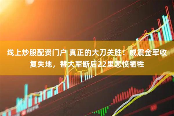 线上炒股配资门户 真正的大刀关胜！威震金军收复失地，替大军断后22里悲愤牺牲