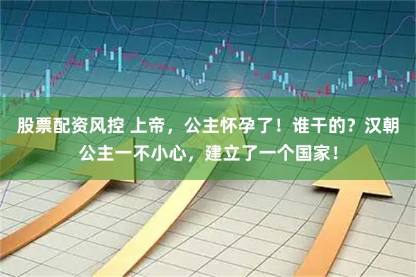 股票配资风控 上帝，公主怀孕了！谁干的？汉朝公主一不小心，建立了一个国家！