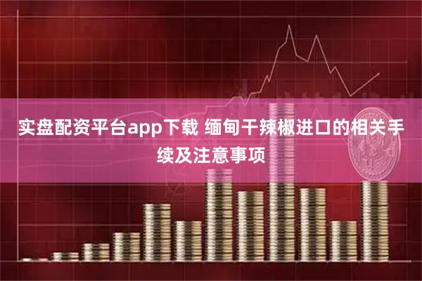 实盘配资平台app下载 缅甸干辣椒进口的相关手续及注意事项