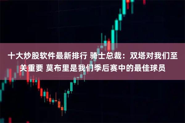十大炒股软件最新排行 骑士总裁：双塔对我们至关重要 莫布里是我们季后赛中的最佳球员