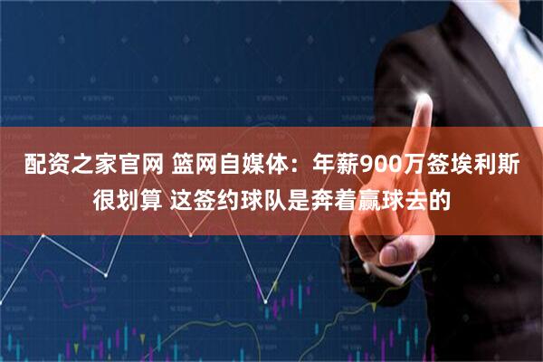 配资之家官网 篮网自媒体：年薪900万签埃利斯很划算 这签约球队是奔着赢球去的