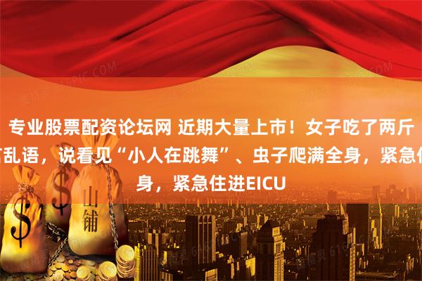 专业股票配资论坛网 近期大量上市！女子吃了两斤后，胡言乱语，说看见“小人在跳舞”、虫子爬满全身，紧急住进EICU